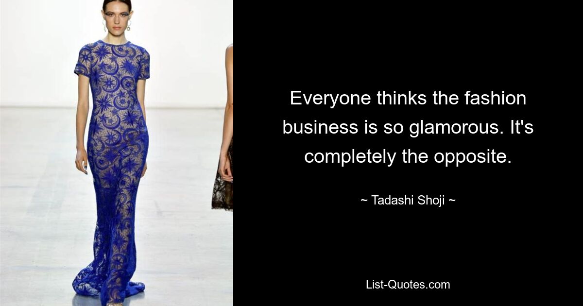 Everyone thinks the fashion business is so glamorous. It's completely the opposite. — © Tadashi Shoji