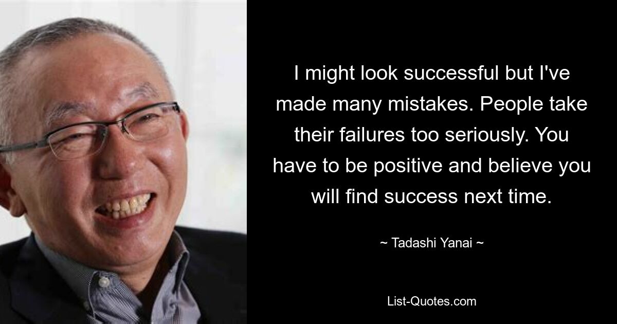 I might look successful but I've made many mistakes. People take their failures too seriously. You have to be positive and believe you will find success next time. — © Tadashi Yanai