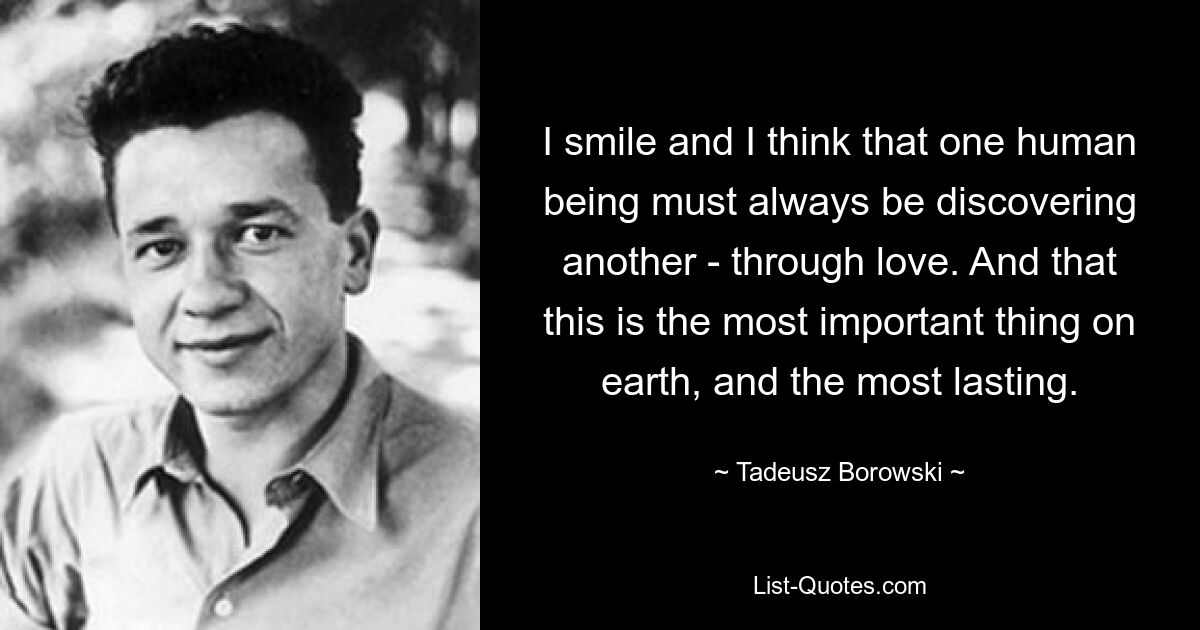 I smile and I think that one human being must always be discovering another - through love. And that this is the most important thing on earth, and the most lasting. — © Tadeusz Borowski