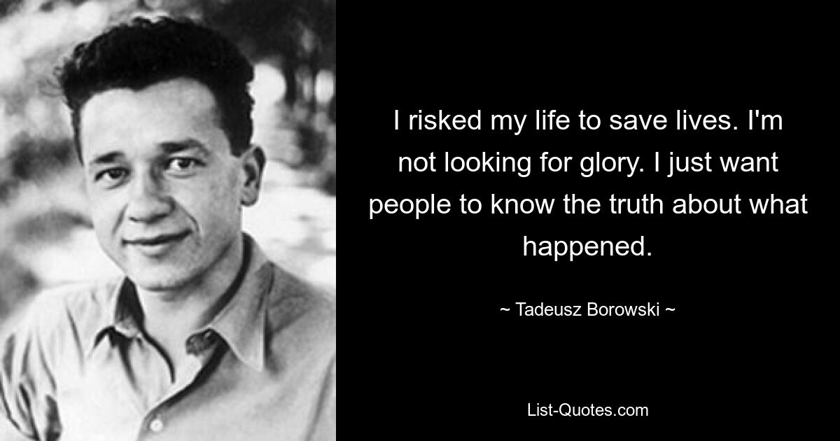 I risked my life to save lives. I'm not looking for glory. I just want people to know the truth about what happened. — © Tadeusz Borowski