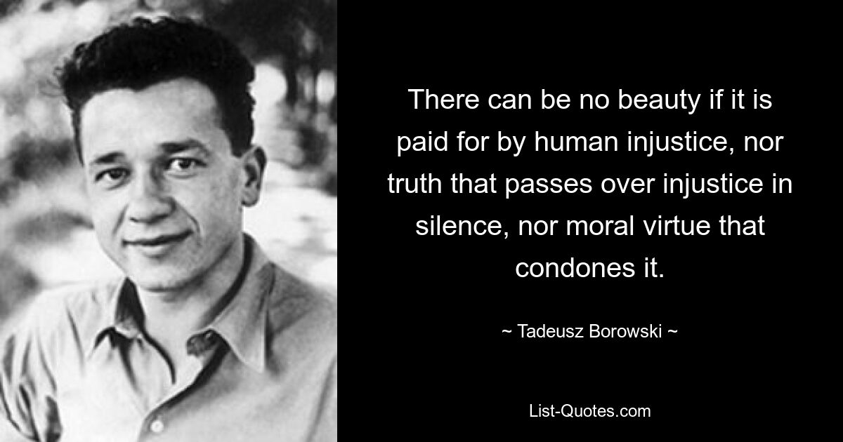 There can be no beauty if it is paid for by human injustice, nor truth that passes over injustice in silence, nor moral virtue that condones it. — © Tadeusz Borowski