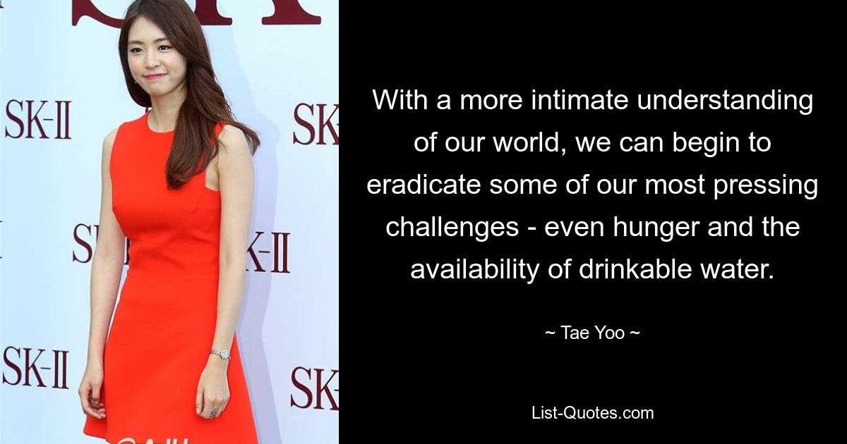 With a more intimate understanding of our world, we can begin to eradicate some of our most pressing challenges - even hunger and the availability of drinkable water. — © Tae Yoo