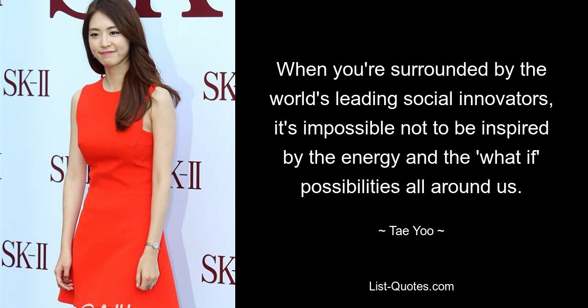 When you're surrounded by the world's leading social innovators, it's impossible not to be inspired by the energy and the 'what if' possibilities all around us. — © Tae Yoo