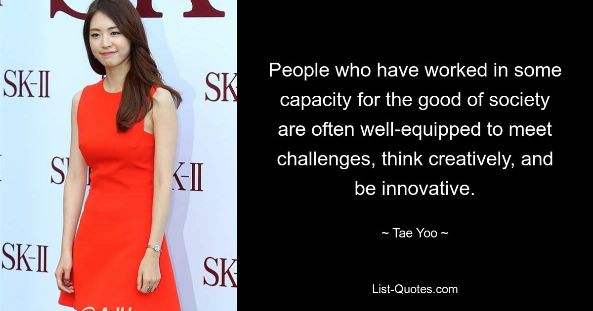 People who have worked in some capacity for the good of society are often well-equipped to meet challenges, think creatively, and be innovative. — © Tae Yoo