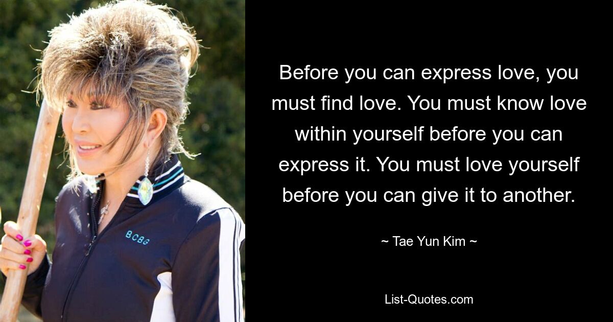 Before you can express love, you must find love. You must know love within yourself before you can express it. You must love yourself before you can give it to another. — © Tae Yun Kim