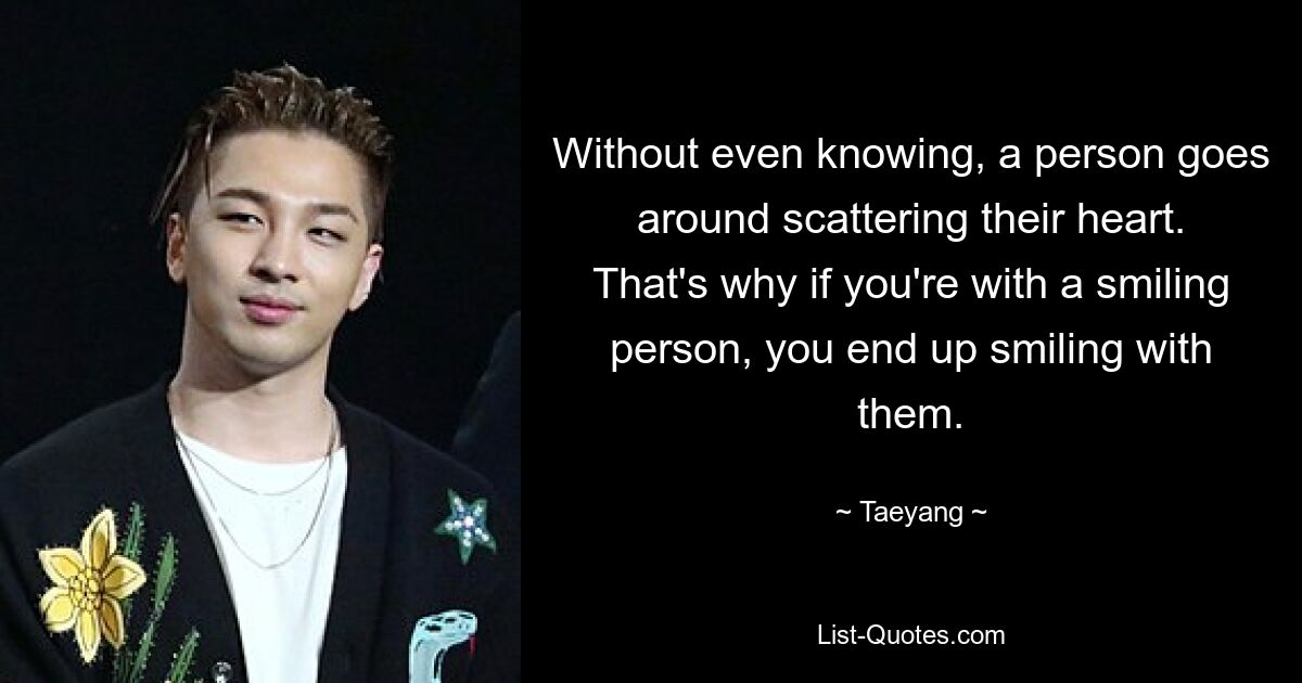 Without even knowing, a person goes around scattering their heart. That's why if you're with a smiling person, you end up smiling with them. — © Taeyang