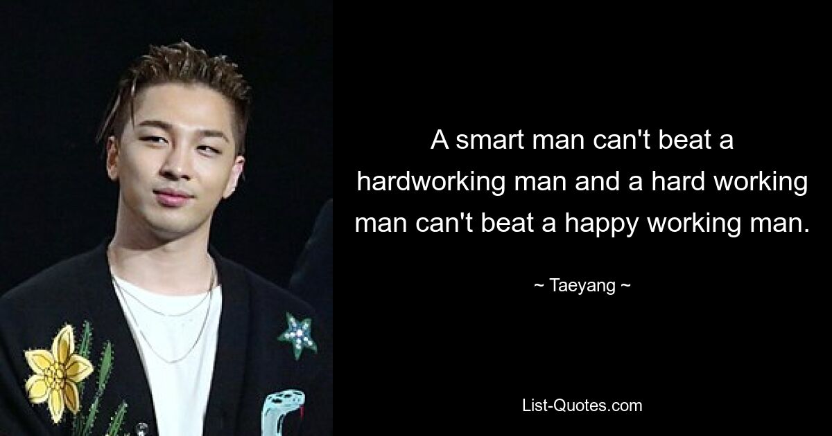 A smart man can't beat a hardworking man and a hard working man can't beat a happy working man. — © Taeyang