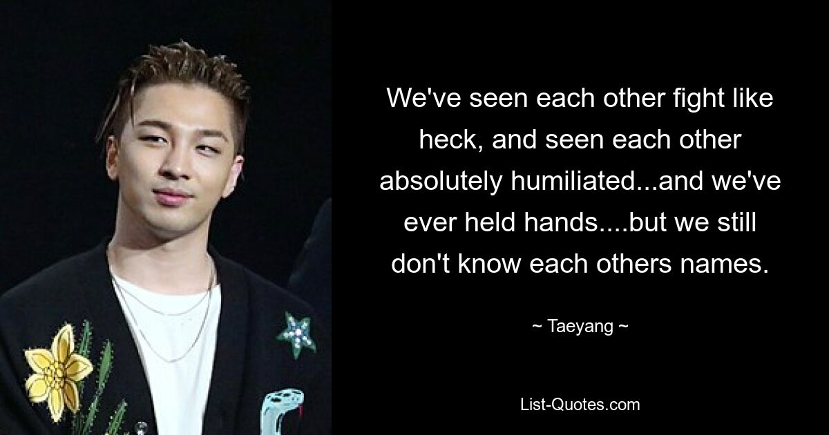 We've seen each other fight like heck, and seen each other absolutely humiliated...and we've ever held hands....but we still don't know each others names. — © Taeyang