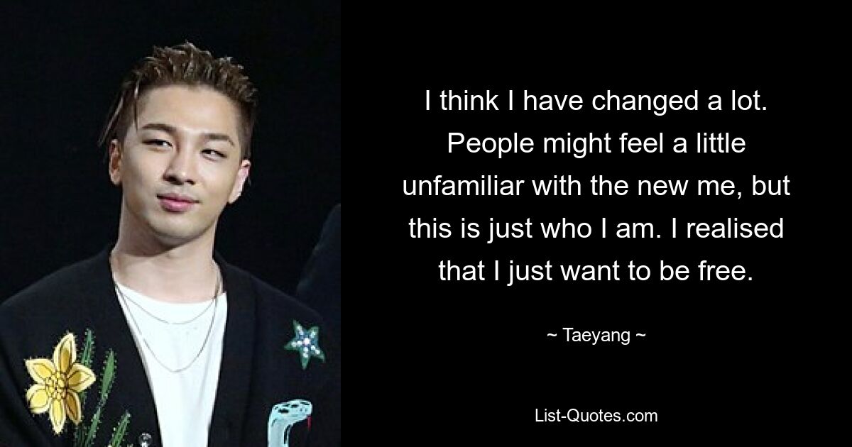 I think I have changed a lot. People might feel a little unfamiliar with the new me, but this is just who I am. I realised that I just want to be free. — © Taeyang