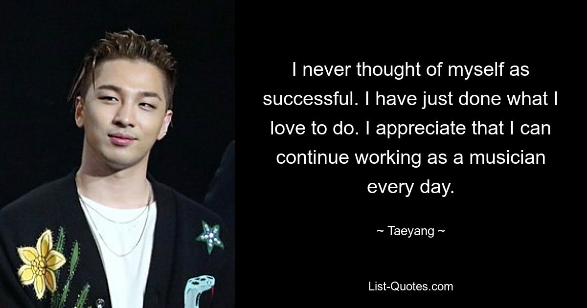 I never thought of myself as successful. I have just done what I love to do. I appreciate that I can continue working as a musician every day. — © Taeyang