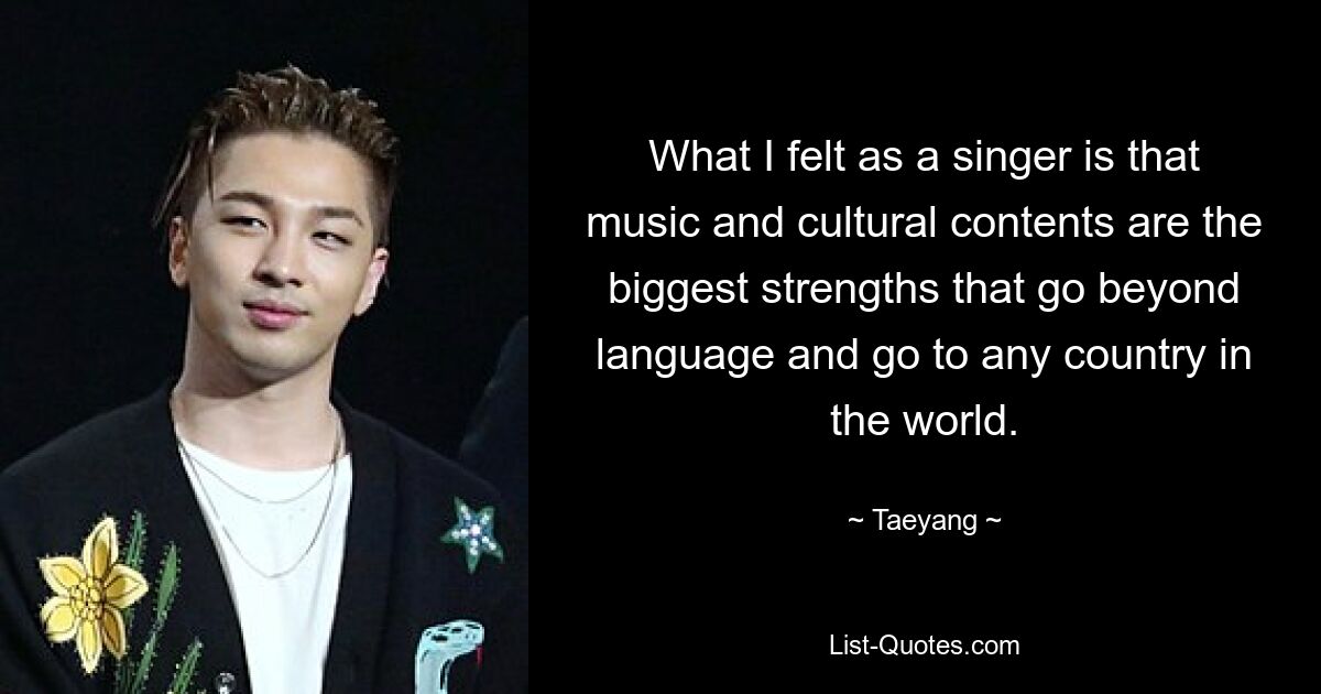 What I felt as a singer is that music and cultural contents are the biggest strengths that go beyond language and go to any country in the world. — © Taeyang