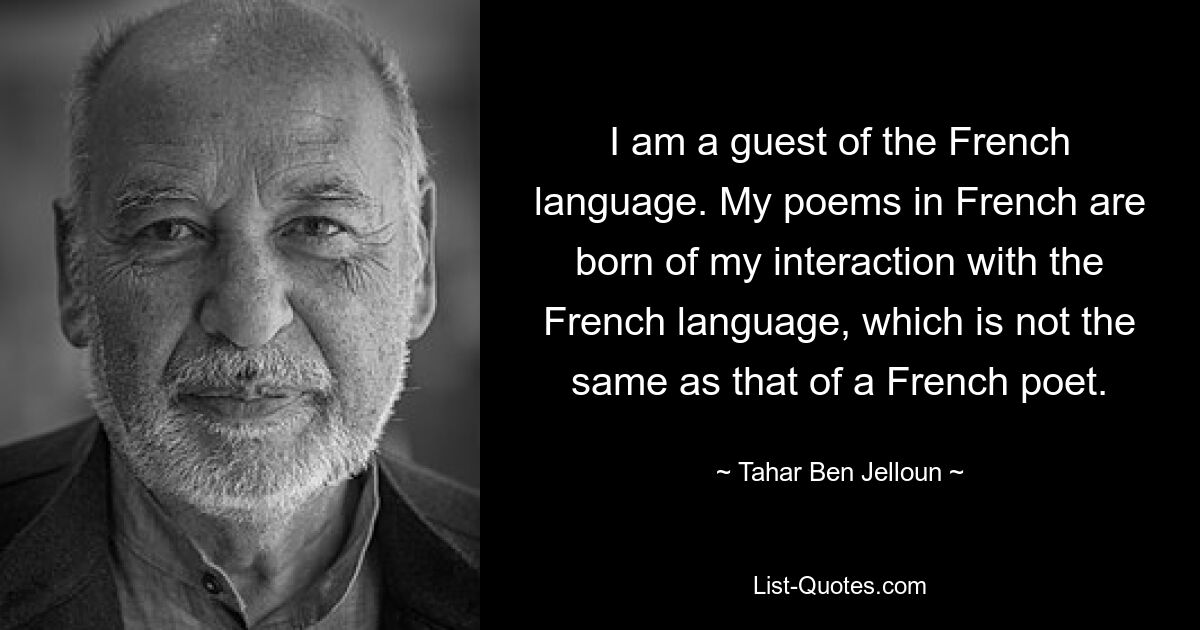 Ich bin Gast der französischen Sprache. Meine Gedichte auf Französisch entstehen aus meiner Interaktion mit der französischen Sprache, die nicht mit der eines französischen Dichters identisch ist. — © Tahar Ben Jelloun 