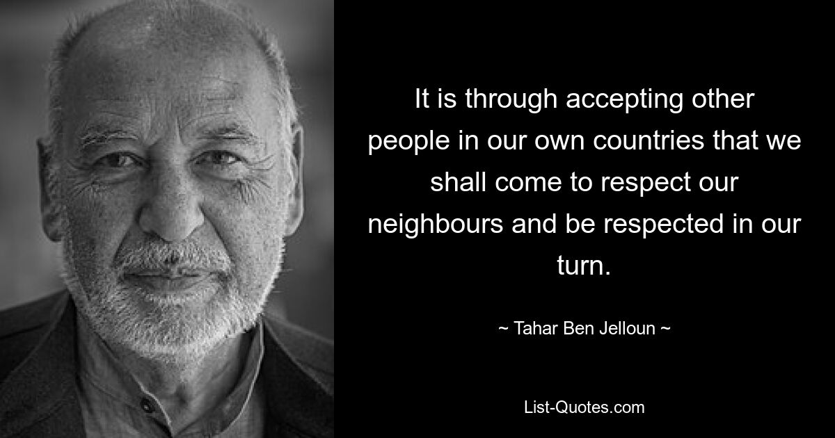 It is through accepting other people in our own countries that we shall come to respect our neighbours and be respected in our turn. — © Tahar Ben Jelloun