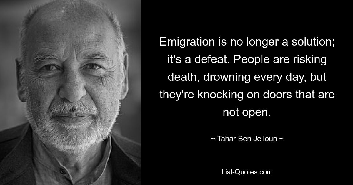 Emigration is no longer a solution; it's a defeat. People are risking death, drowning every day, but they're knocking on doors that are not open. — © Tahar Ben Jelloun