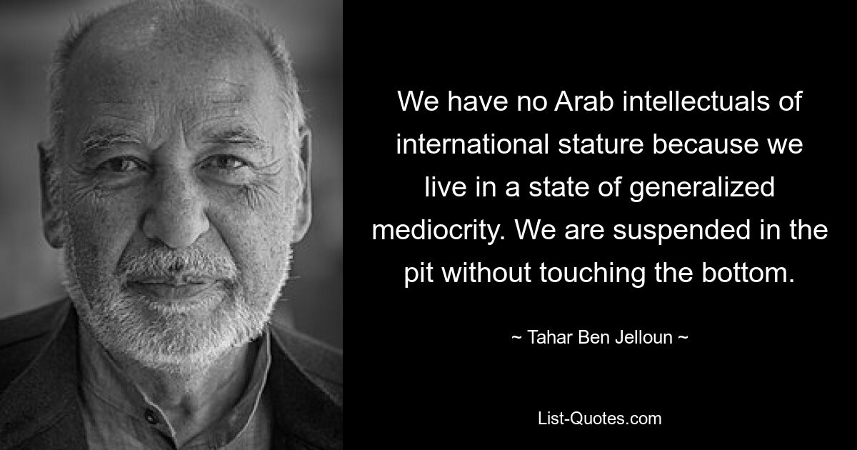 We have no Arab intellectuals of international stature because we live in a state of generalized mediocrity. We are suspended in the pit without touching the bottom. — © Tahar Ben Jelloun