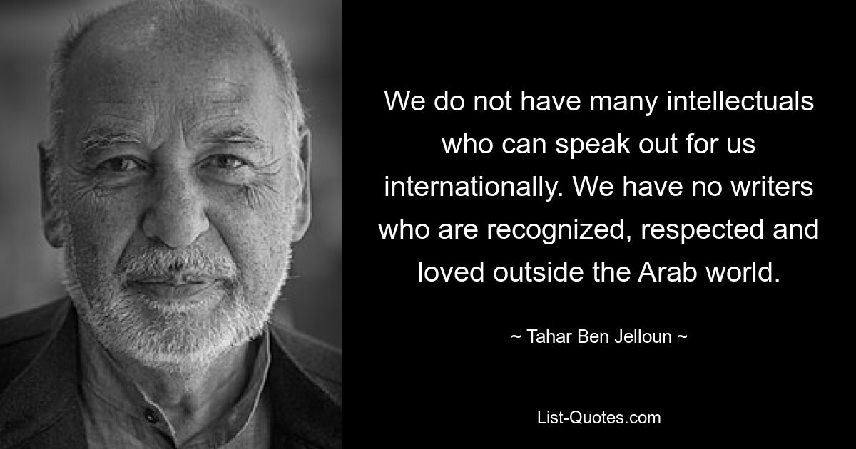 We do not have many intellectuals who can speak out for us internationally. We have no writers who are recognized, respected and loved outside the Arab world. — © Tahar Ben Jelloun