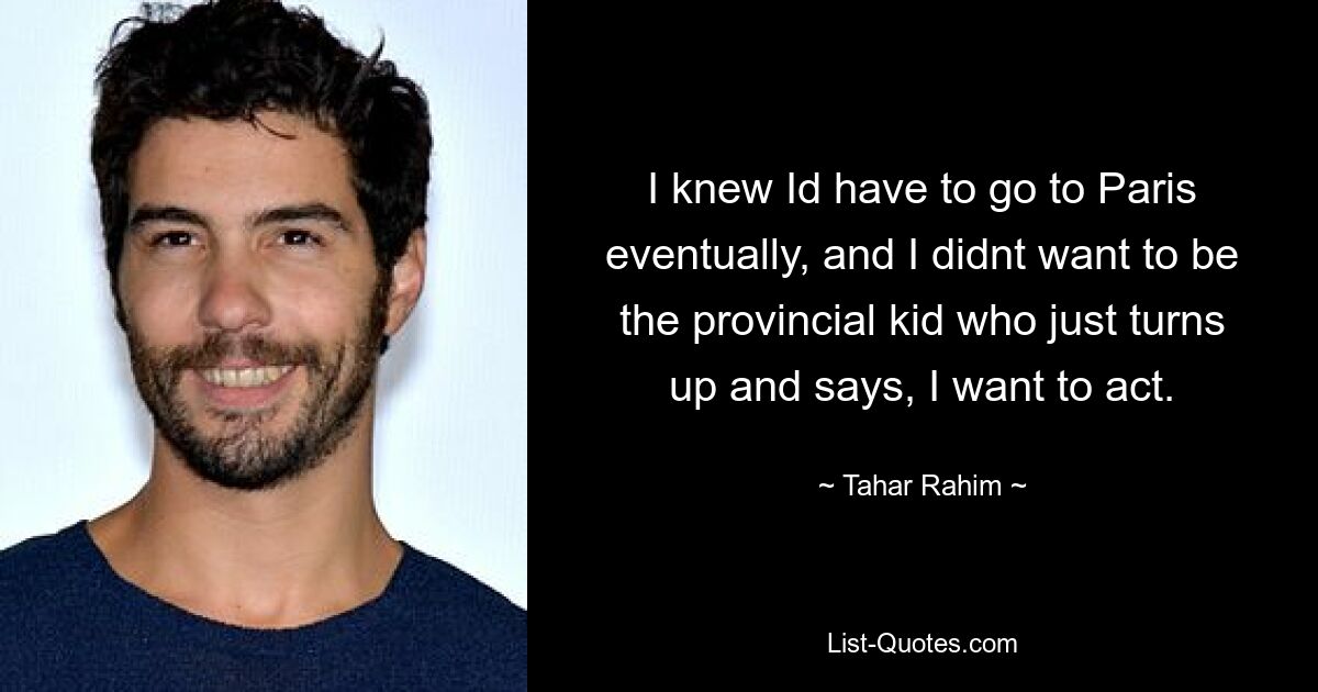 I knew Id have to go to Paris eventually, and I didnt want to be the provincial kid who just turns up and says, I want to act. — © Tahar Rahim