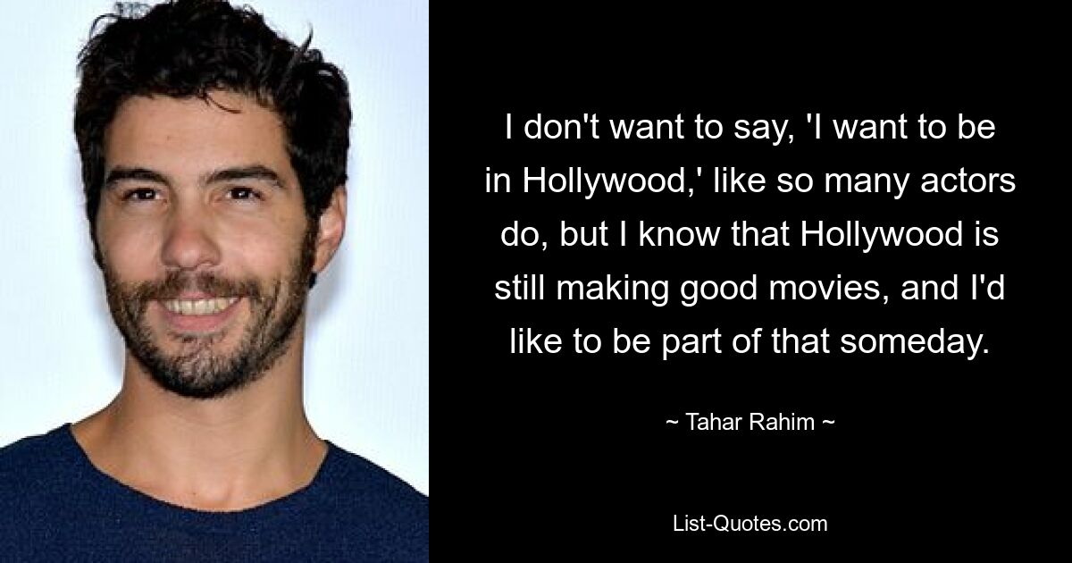 I don't want to say, 'I want to be in Hollywood,' like so many actors do, but I know that Hollywood is still making good movies, and I'd like to be part of that someday. — © Tahar Rahim