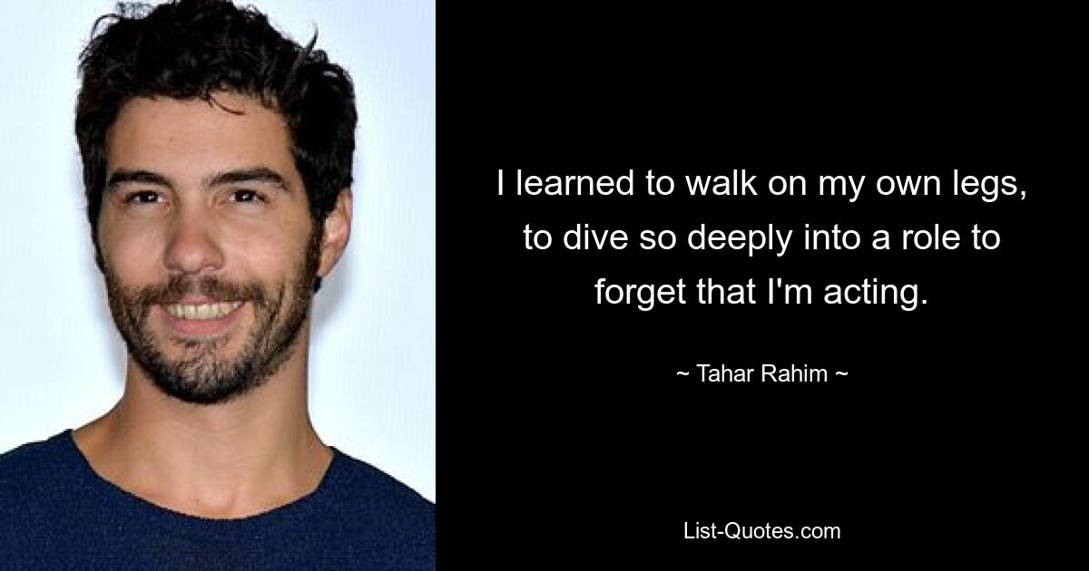 I learned to walk on my own legs, to dive so deeply into a role to forget that I'm acting. — © Tahar Rahim