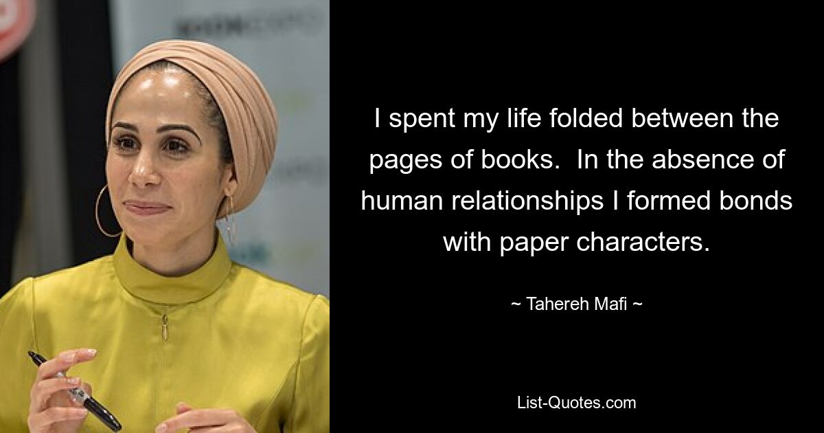 I spent my life folded between the pages of books.  In the absence of human relationships I formed bonds with paper characters. — © Tahereh Mafi