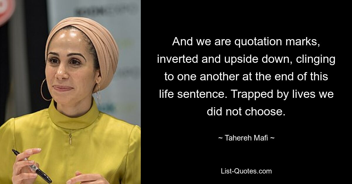 And we are quotation marks, inverted and upside down, clinging to one another at the end of this life sentence. Trapped by lives we did not choose. — © Tahereh Mafi