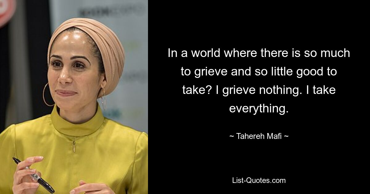 In a world where there is so much to grieve and so little good to take? I grieve nothing. I take everything. — © Tahereh Mafi