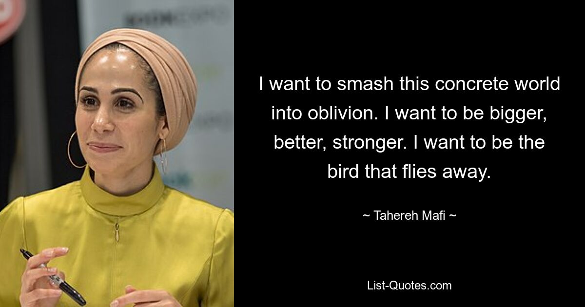 I want to smash this concrete world into oblivion. I want to be bigger, better, stronger. I want to be the bird that flies away. — © Tahereh Mafi