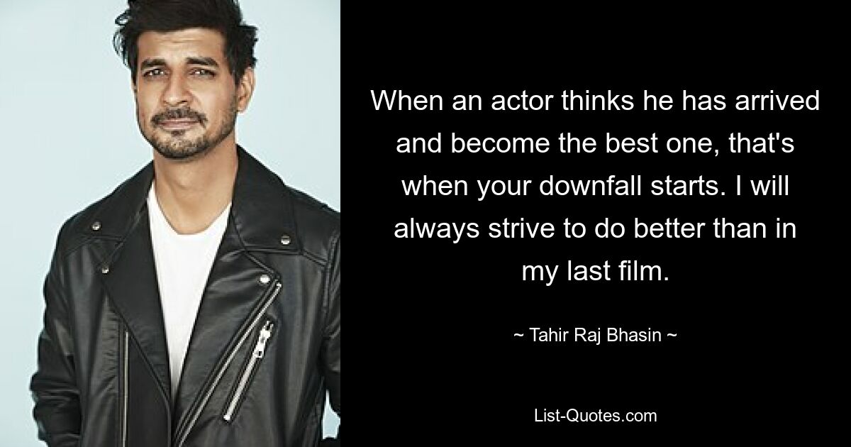 When an actor thinks he has arrived and become the best one, that's when your downfall starts. I will always strive to do better than in my last film. — © Tahir Raj Bhasin