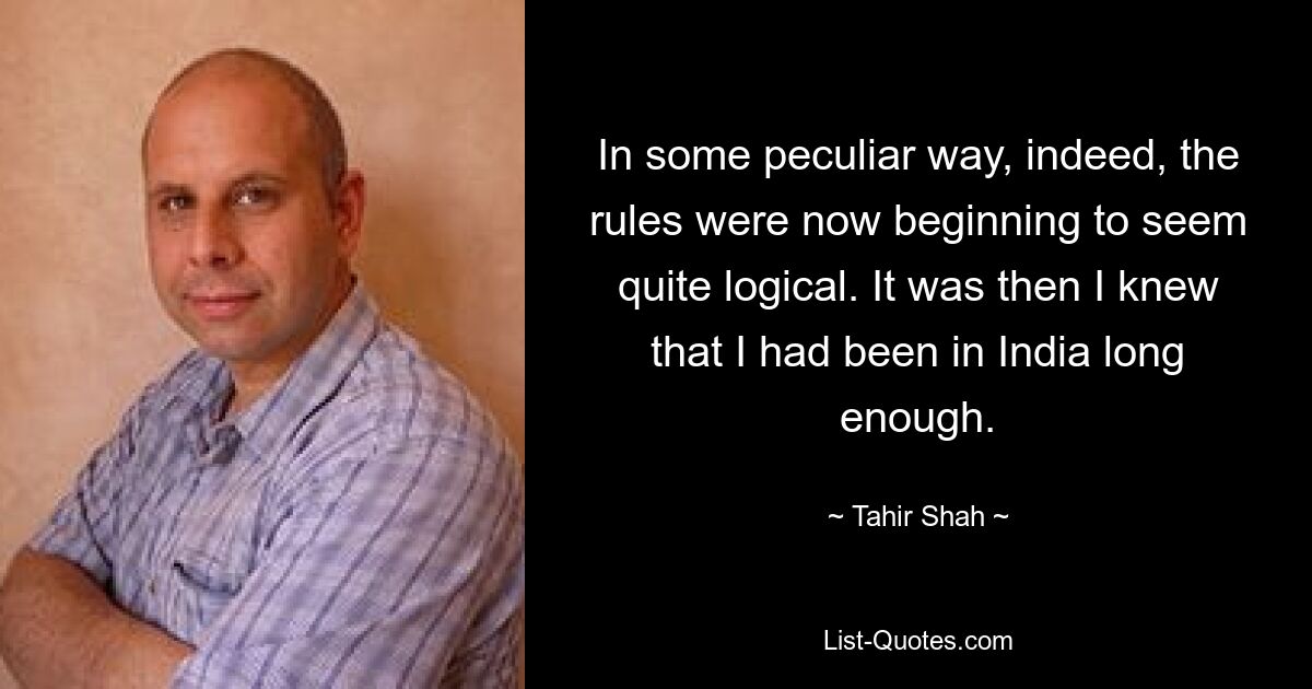 In some peculiar way, indeed, the rules were now beginning to seem quite logical. It was then I knew that I had been in India long enough. — © Tahir Shah