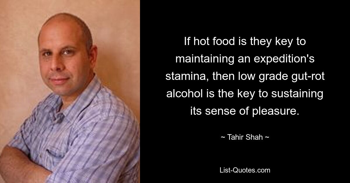 If hot food is they key to maintaining an expedition's stamina, then low grade gut-rot alcohol is the key to sustaining its sense of pleasure. — © Tahir Shah