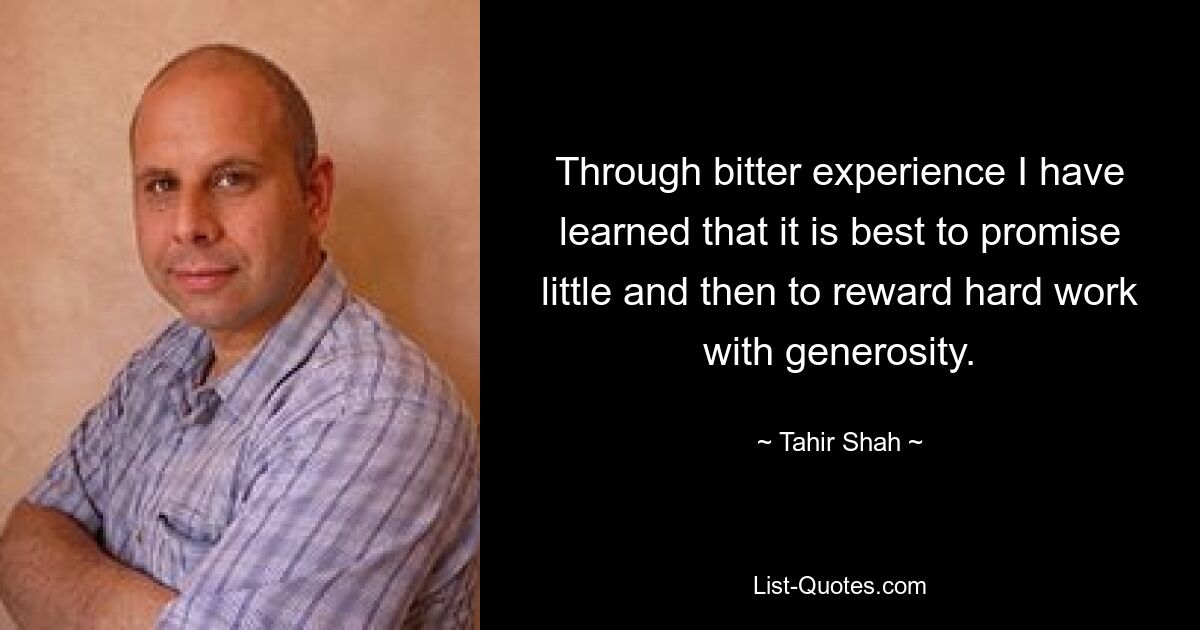 Through bitter experience I have learned that it is best to promise little and then to reward hard work with generosity. — © Tahir Shah