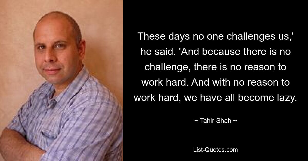 These days no one challenges us,' he said. 'And because there is no challenge, there is no reason to work hard. And with no reason to work hard, we have all become lazy. — © Tahir Shah