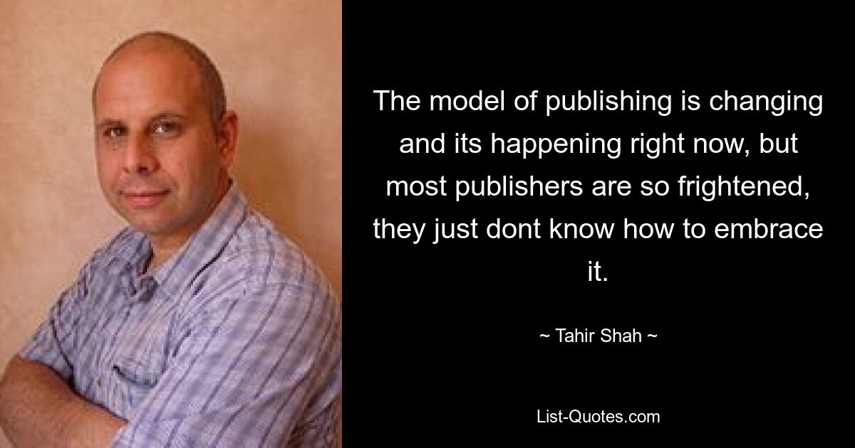 The model of publishing is changing and its happening right now, but most publishers are so frightened, they just dont know how to embrace it. — © Tahir Shah