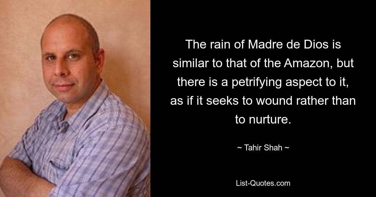 The rain of Madre de Dios is similar to that of the Amazon, but there is a petrifying aspect to it, as if it seeks to wound rather than to nurture. — © Tahir Shah