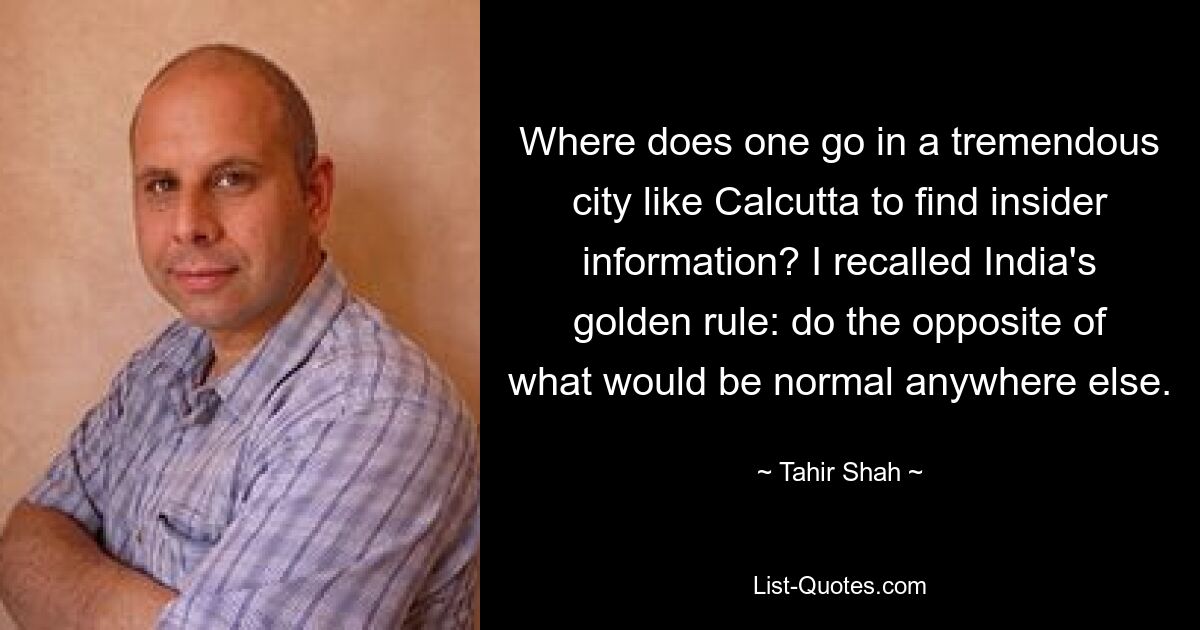 Where does one go in a tremendous city like Calcutta to find insider information? I recalled India's golden rule: do the opposite of what would be normal anywhere else. — © Tahir Shah