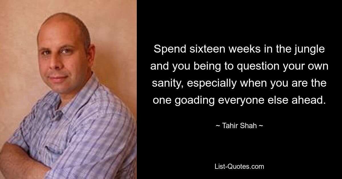 Spend sixteen weeks in the jungle and you being to question your own sanity, especially when you are the one goading everyone else ahead. — © Tahir Shah