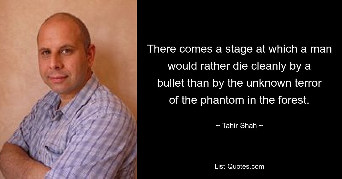 There comes a stage at which a man would rather die cleanly by a bullet than by the unknown terror of the phantom in the forest. — © Tahir Shah