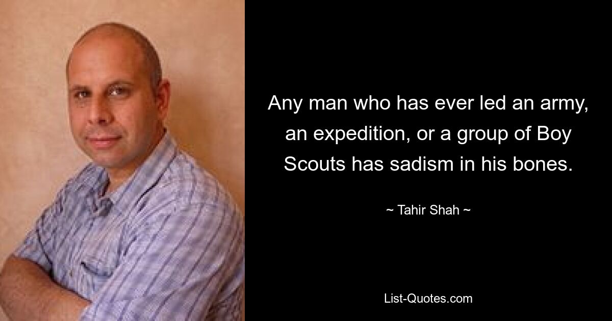 Any man who has ever led an army, an expedition, or a group of Boy Scouts has sadism in his bones. — © Tahir Shah