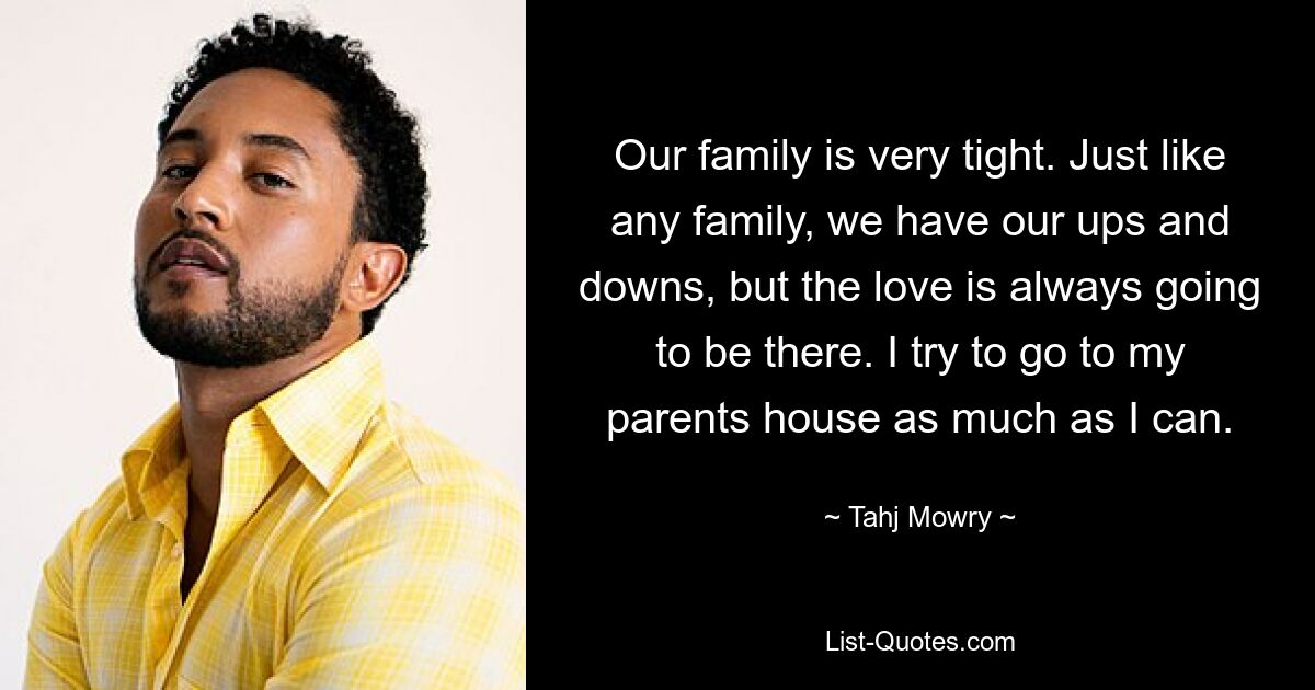 Our family is very tight. Just like any family, we have our ups and downs, but the love is always going to be there. I try to go to my parents house as much as I can. — © Tahj Mowry