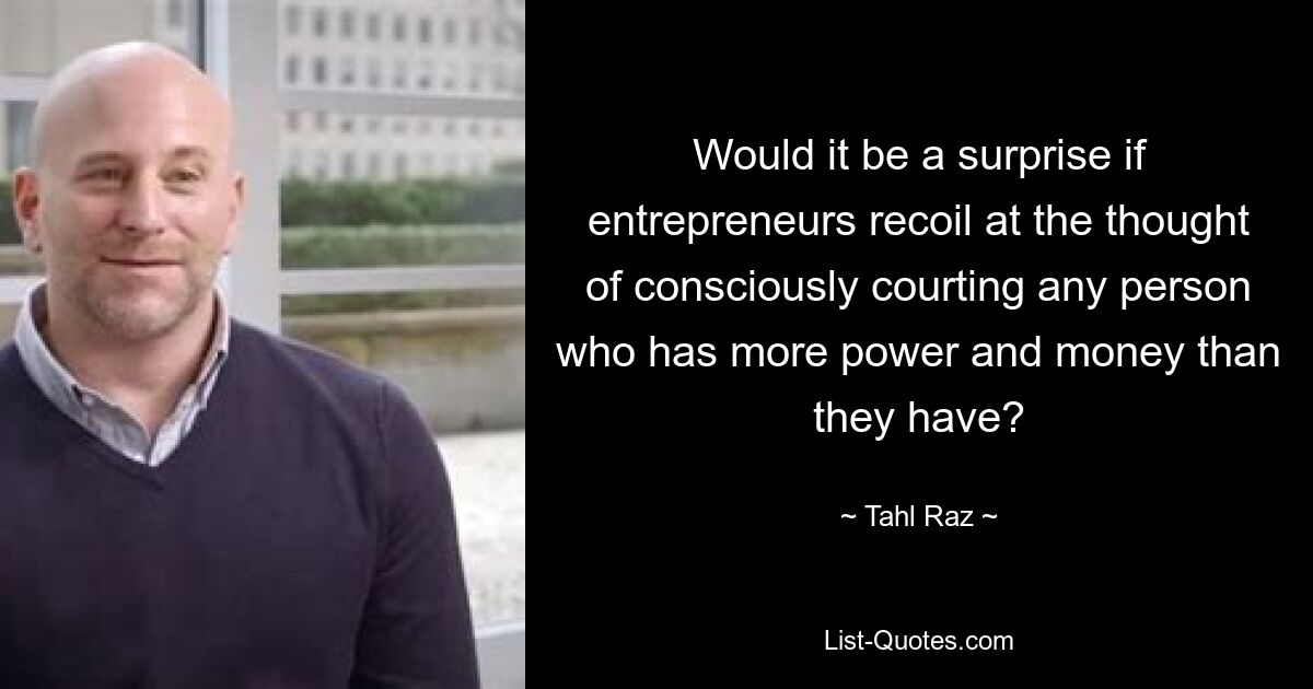 Would it be a surprise if entrepreneurs recoil at the thought of consciously courting any person who has more power and money than they have? — © Tahl Raz