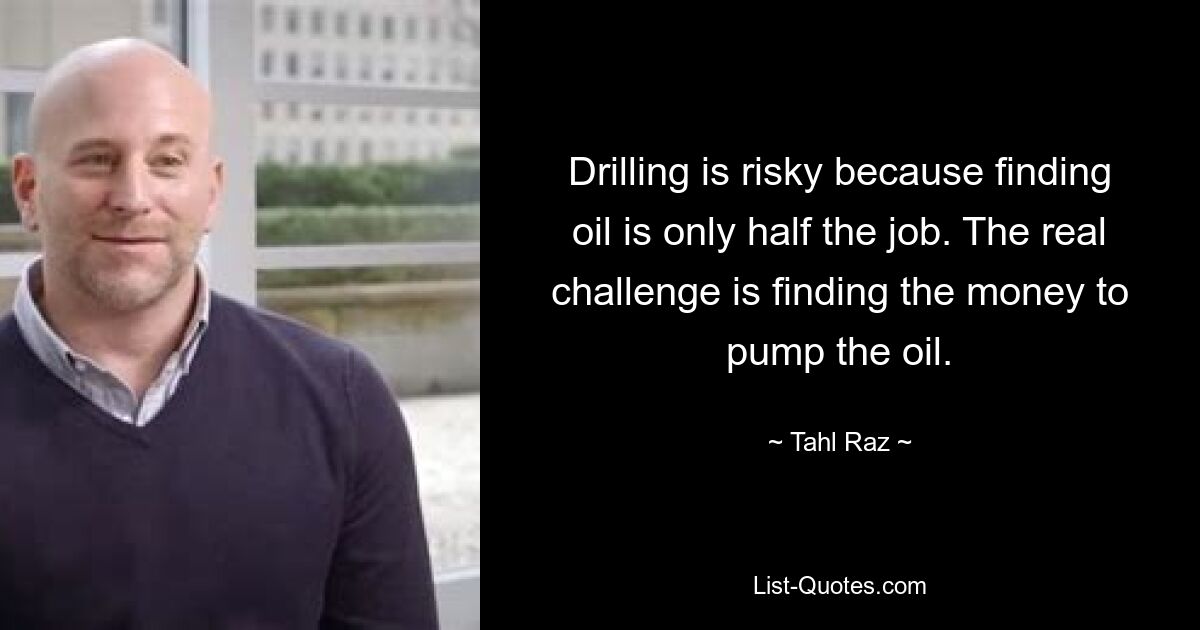 Drilling is risky because finding oil is only half the job. The real challenge is finding the money to pump the oil. — © Tahl Raz