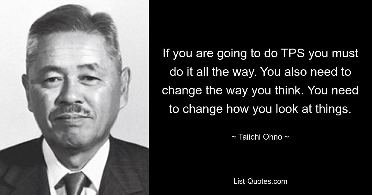 If you are going to do TPS you must do it all the way. You also need to change the way you think. You need to change how you look at things. — © Taiichi Ohno