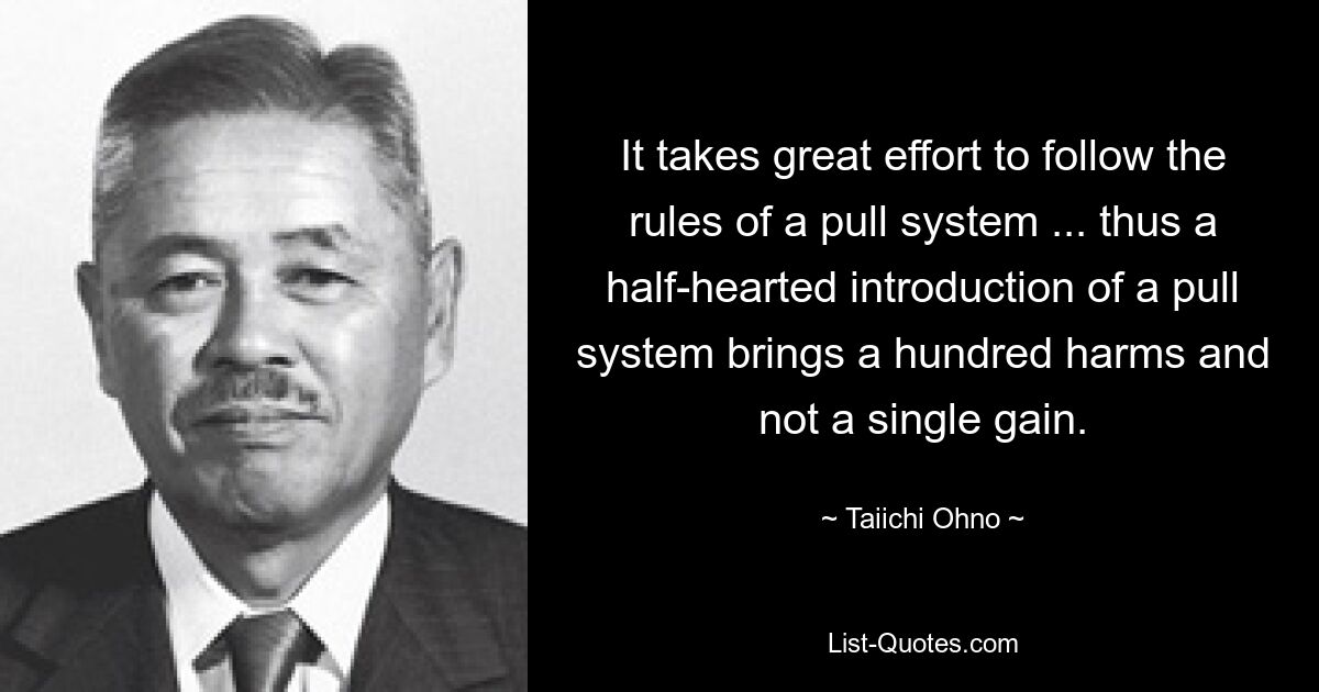 It takes great effort to follow the rules of a pull system ... thus a half-hearted introduction of a pull system brings a hundred harms and not a single gain. — © Taiichi Ohno