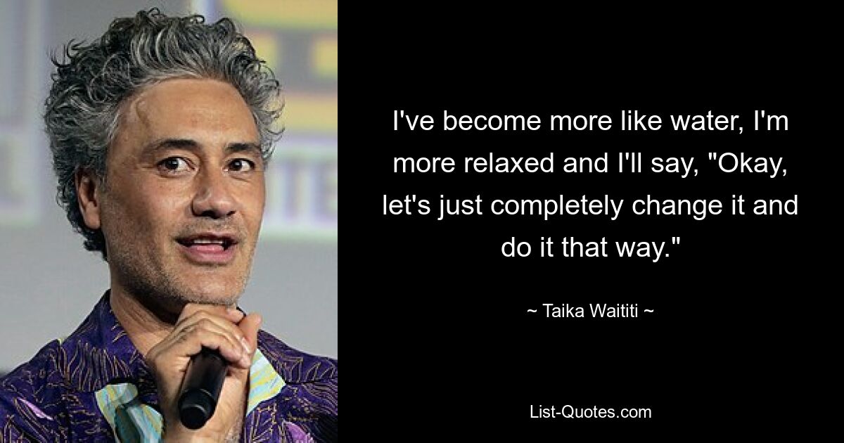 I've become more like water, I'm more relaxed and I'll say, "Okay, let's just completely change it and do it that way." — © Taika Waititi