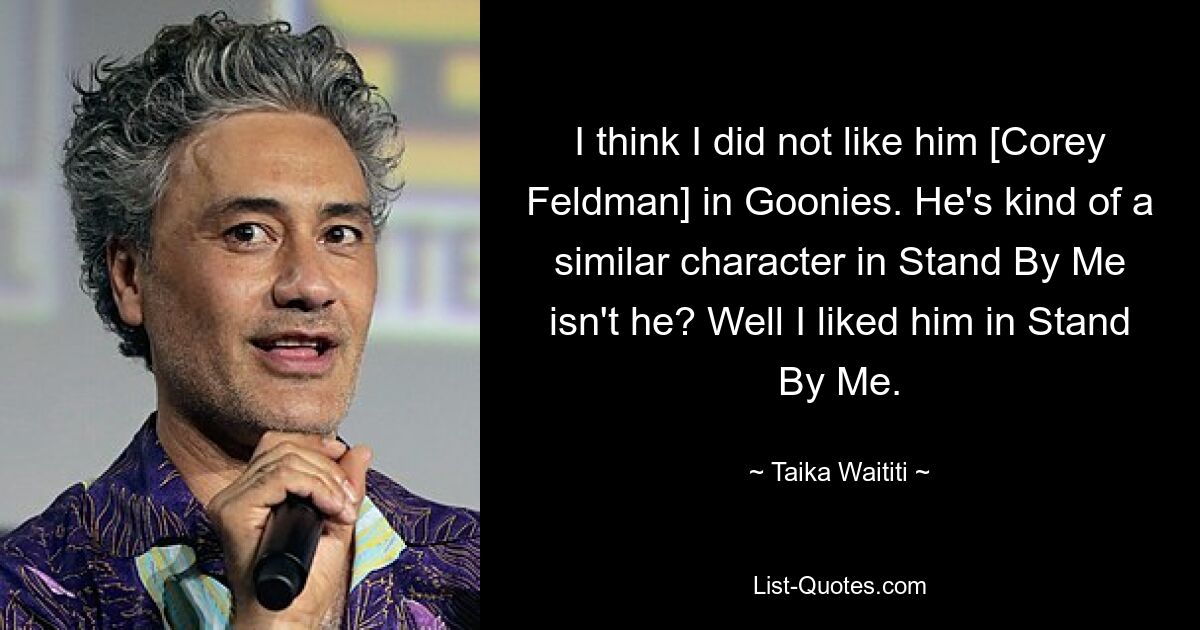 I think I did not like him [Corey Feldman] in Goonies. He's kind of a similar character in Stand By Me isn't he? Well I liked him in Stand By Me. — © Taika Waititi