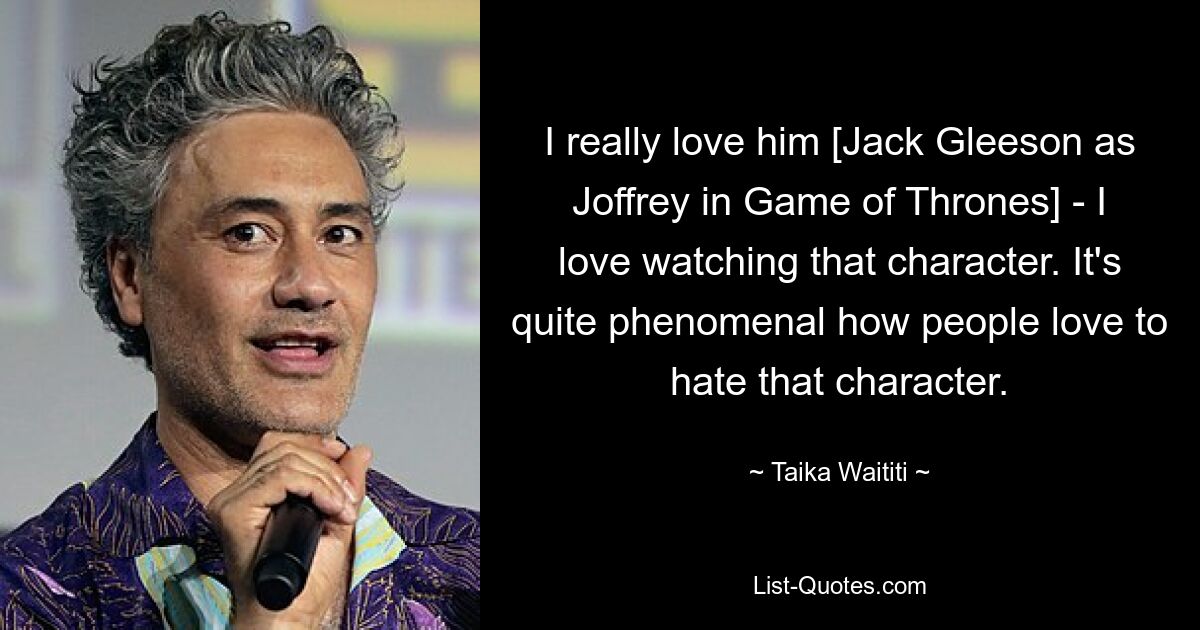 I really love him [Jack Gleeson as Joffrey in Game of Thrones] - I love watching that character. It's quite phenomenal how people love to hate that character. — © Taika Waititi