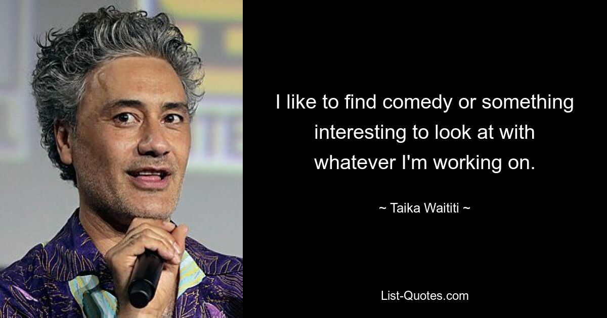 I like to find comedy or something interesting to look at with whatever I'm working on. — © Taika Waititi