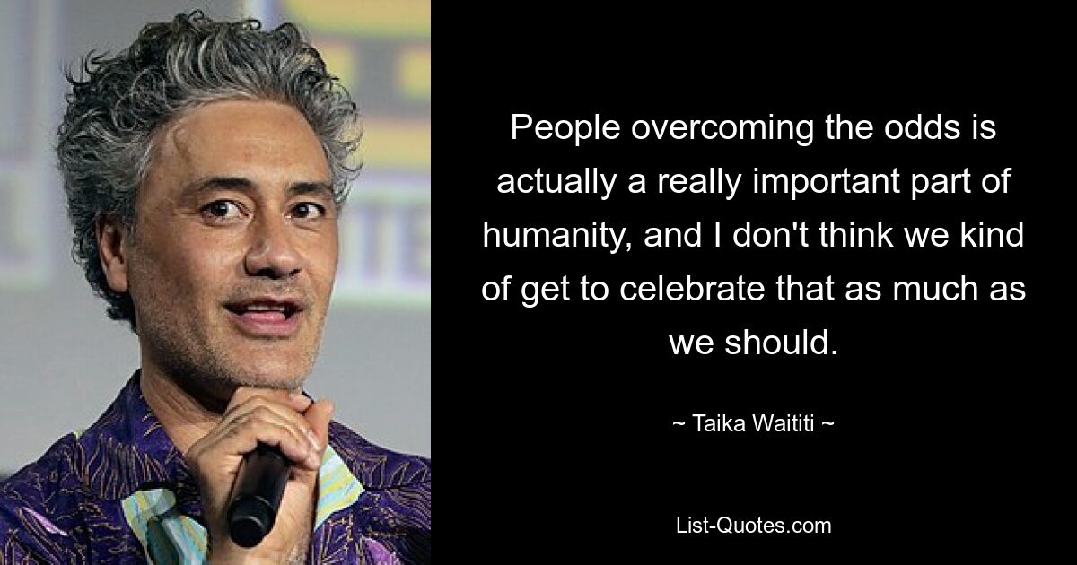 People overcoming the odds is actually a really important part of humanity, and I don't think we kind of get to celebrate that as much as we should. — © Taika Waititi