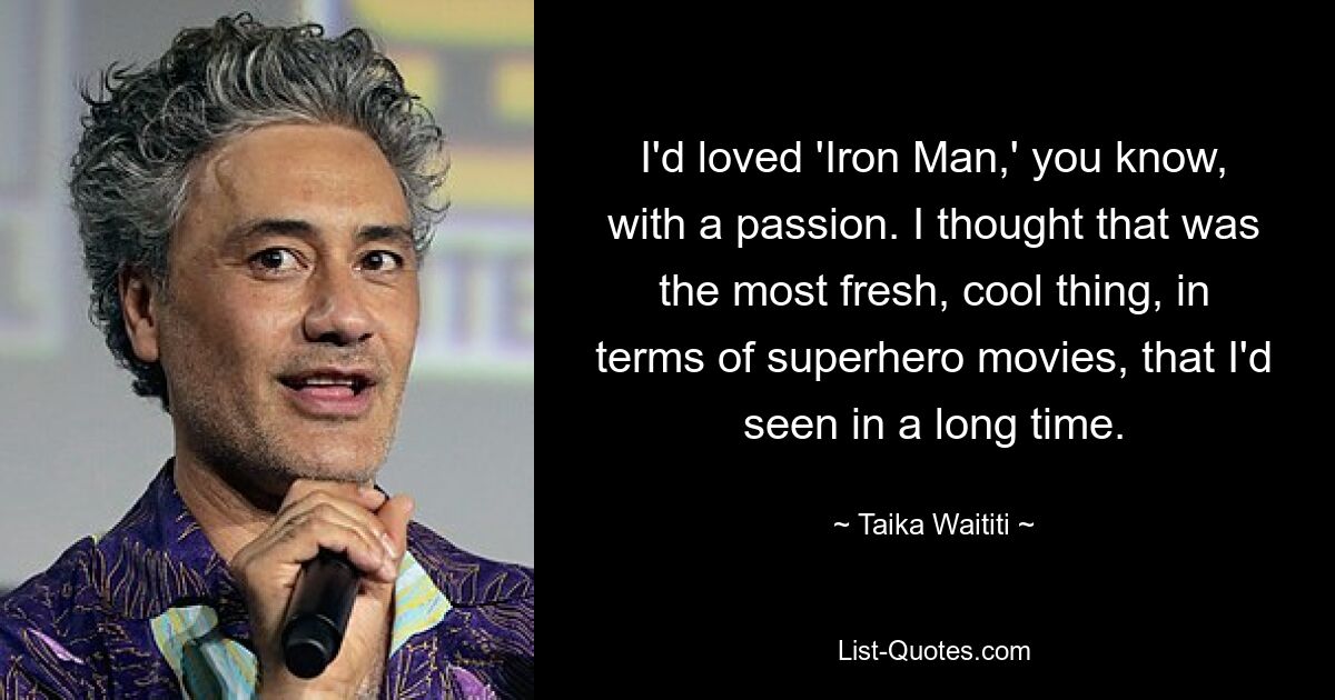 I'd loved 'Iron Man,' you know, with a passion. I thought that was the most fresh, cool thing, in terms of superhero movies, that I'd seen in a long time. — © Taika Waititi