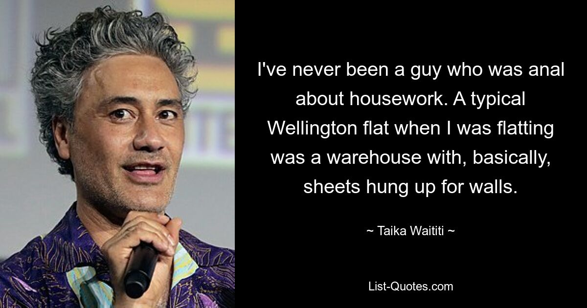 I've never been a guy who was anal about housework. A typical Wellington flat when I was flatting was a warehouse with, basically, sheets hung up for walls. — © Taika Waititi